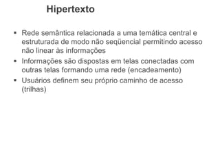 Hipertexto
 Rede semântica relacionada a uma temática central e
estruturada de modo não seqüencial permitindo acesso
não linear às informações
 Informações são dispostas em telas conectadas com
outras telas formando uma rede (encadeamento)
 Usuários definem seu próprio caminho de acesso
(trilhas)
 