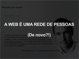 Weaving the dream
“Sonho para minha invenção, a World Wide Web, um espaço
de uso comunitário onde compartilha-se informações de
trabalho, lazer e socialização (The World Wide Web, A very
short personal history). Como desenvolvedores Web criando
sites corporativos, sociais e educacionais, nós transformamos
este sonho em realidade.”
DIRETRIZES - web
Tim Berners-Lee – o criador do conceito de Web
A WEB É UMA REDE DE PESSOAS
(De novo?!)
 