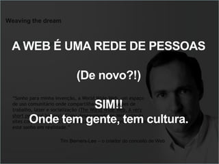 Weaving the dream
“Sonho para minha invenção, a World Wide Web, um espaço
de uso comunitário onde compartilha-se informações de
trabalho, lazer e socialização (The World Wide Web, A very
short personal history). Como desenvolvedores Web criando
sites corporativos, sociais e educacionais, nós transformamos
este sonho em realidade.”
DIRETRIZES - web
Tim Berners-Lee – o criador do conceito de Web
A WEB É UMA REDE DE PESSOAS
(De novo?!)
SIM!!
Onde tem gente, tem cultura.
 