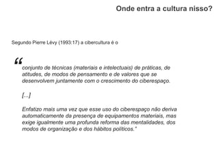 Onde entra a cultura nisso?
Segundo Pierre Lévy (1993:17) a cibercultura é o
“conjunto de técnicas (materiais e intelectuais) de práticas, de
atitudes, de modos de pensamento e de valores que se
desenvolvem juntamente com o crescimento do ciberespaço.
[...]
Enfatizo mais uma vez que esse uso do ciberespaço não deriva
automaticamente da presença de equipamentos materiais, mas
exige igualmente uma profunda reforma das mentalidades, dos
modos de organização e dos hábitos políticos.”
 