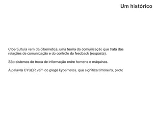 Um histórico
Cibercultura vem da cibernética, uma teoria da comunicação que trata das
relações de comunicação e do controle do feedback (resposta).
São sistemas de troca de informação entre homens e máquinas.
A palavra CYBER vem do grego kybernetes, que signiﬁca timoneiro, piloto
 