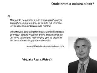 Onde entra a cultura nisso?
Meu ponto de partida, e não estou sozinho nesta
conjuntura, é que no final do século XX vivemos
um desses raros intervalos na história.
Um intervalo cuja característica é a transformação
de nossa “cultura material” pelos mecanismos de
um novo paradigma tecnológico que se organiza
em torno da tecnologia da informação.
Manuel Castells – A sociedade em rede
Virtual x Real x Físico?
“
 