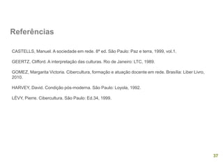 37
Referências
CASTELLS, Manuel. A sociedade em rede. 8ª ed. São Paulo: Paz e terra, 1999, vol.1.
GEERTZ, Clifford. A interpretação das culturas. Rio de Janeiro: LTC, 1989.
GOMEZ, Margarita Victoria. Cibercultura, formação e atuação docente em rede. Brasília: Liber Livro,
2010.
HARVEY, David. Condição pós-moderna. São Paulo: Loyola, 1992.
LÉVY, Pierre. Cibercultura. São Paulo: Ed.34, 1999.
 