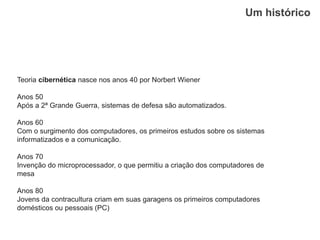 Um histórico
Teoria cibernética nasce nos anos 40 por Norbert Wiener
Anos 50
Após a 2ª Grande Guerra, sistemas de defesa são automatizados.
Anos 60
Com o surgimento dos computadores, os primeiros estudos sobre os sistemas
informatizados e a comunicação.
Anos 70
Invenção do microprocessador, o que permitiu a criação dos computadores de
mesa
Anos 80
Jovens da contracultura criam em suas garagens os primeiros computadores
domésticos ou pessoais (PC)
 