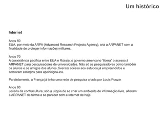 Um histórico
Internet
Anos 60
EUA, por meio da ARPA (Advanced Research Projects Agency), cria a ARPANET com a
finalidade de proteger informações militares.
Anos 70
A coexistência pacífica entre EUA e Rússia, o governo americano “libera” o acesso à
ARPANET para pesquisadores de universidades. Não só os pesquisadores como também
os alunos e os amigos dos alunos, tiveram acesso aos estudos já empreendidos e
somaram esforços para aperfeiçoá-los.
Paralelamente, a França já tinha uma rede de pesquisa criada por Louis Pouzin
Anos 80
Jovens da contracultura, sob a utopia de se criar um ambiente de informação livre, alteram
a ARPANET de forma a se parecer com a Internet de hoje.
 