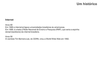 Um histórico
Internet
Anos 80
Em 1988 a internet já ligava universidades brasileiras às americanas.
Em 1989, é criada a Rede Nacional de Ensino e Pesquisa (RNP), que seria a espinha
dorsal (backbone) da internet brasileira.
Anos 90
O cientista Tim Berners-Lee, do CERN, criou a World Wide Web em 1992.
 