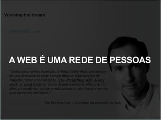 Weaving the dream
“Sonho para minha invenção, a World Wide Web, um espaço
de uso comunitário onde compartilha-se informações de
trabalho, lazer e socialização (The World Wide Web, A very
short personal history). Como desenvolvedores Web criando
sites corporativos, sociais e educacionais, nós transformamos
este sonho em realidade.”
DIRETRIZES - web
Tim Berners-Lee – o criador do conceito de Web
A WEB É UMA REDE DE PESSOAS
 
