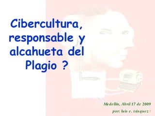 Cibercultura, responsable y alcahueta del Plagio ? Medellín, Abril 17 de 2009 por: luis e. vásquez  r 