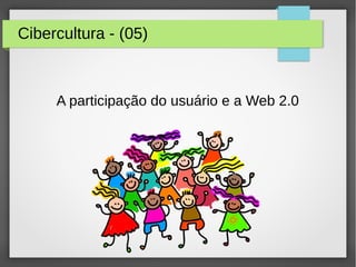 Cibercultura - (05)
A participação do usuário e a Web 2.0
 