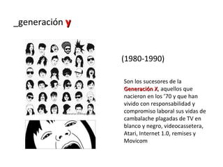 _generación y


                (1980-1990)

                Son los sucesores de la
                Generación X, aquellos que
                             X
                nacieron en los ’70 y que han
                vivido con responsabilidad y
                compromiso laboral sus vidas de
                cambalache plagadas de TV en
                blanco y negro, videocassetera,
                Atari, Internet 1.0, remises y
                Movicom
 