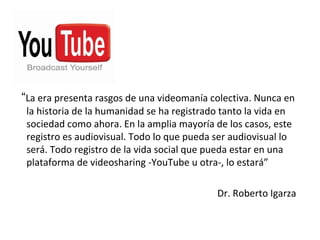 “La era presenta rasgos de una videomanía colectiva. Nunca en
 la historia de la humanidad se ha registrado tanto la vida en
 sociedad como ahora. En la amplia mayoría de los casos, este
 registro es audiovisual. Todo lo que pueda ser audiovisual lo
 será. Todo registro de la vida social que pueda estar en una
 plataforma de videosharing -YouTube u otra-, lo estará”

                                            Dr. Roberto Igarza
 