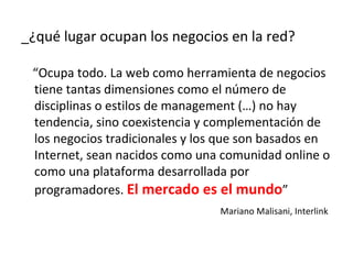 _¿qué lugar ocupan los negocios en la red?

 “Ocupa todo. La web como herramienta de negocios
 tiene tantas dimensiones como el número de
 disciplinas o estilos de management (…) no hay
 tendencia, sino coexistencia y complementación de
 los negocios tradicionales y los que son basados en
 Internet, sean nacidos como una comunidad online o
 como una plataforma desarrollada por
 programadores. El mercado es el mundo”
                                 Mariano Malisani, Interlink
 