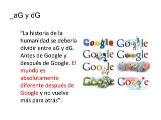 _aG y dG

  “La historia de la
  humanidad se debería
  dividir entre aG y dG.
  Antes de Google y
  después de Google. El
  mundo es
  absolutamente
  diferente después de
  Google y no vuelve
  más para atrás”.
 