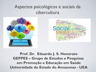 Aspectos psicológicos e sociais da 
cibercultura 
Prof. Dr. Eduardo J. S. Honorato 
GEPPES – Grupo de Estudos e Pesquisas 
em Promoção e Educação em Saúde 
Universidade do Estado do Amazonas - UEA 
 