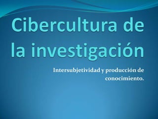Cibercultura de la investigación  Intersubjetividad y producción de conocimiento. 