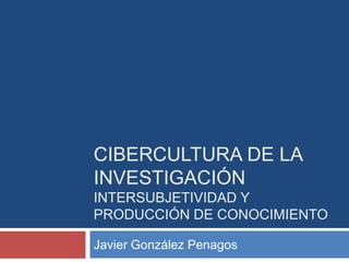 Cibercultura de la investigaciónintersubjetividad y producción de conocimiento Javier González Penagos 