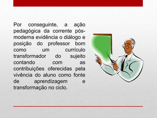 Por conseguinte, a ação
pedagógica da corrente pós-
moderna evidência o diálogo e
posição do professor bom
como um currículo
transformador do sujeito
contando com as
contribuições oferecidas pela
vivência do aluno como fonte
de aprendizagem e
transformação no ciclo.
 