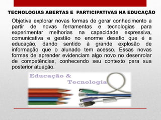 Objetiva explorar novas formas de gerar conhecimento a
partir de novas ferramentas e tecnologias para
experimentar melhorias na capacidade expressiva,
comunicativa e gestão no enorme desafio que é a
educação, dando sentido à grande explosão de
informação que o alunado tem acesso. Essas novas
formas de aprender evidenciam algo novo no desenrolar
de competências, conhecendo seu contexto para sua
posterior atuação.
TECNOLOGIAS ABERTAS E PARTICIPATIVAS NA EDUCAÇÃO
 