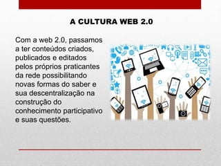 A CULTURA WEB 2.0
Com a web 2.0, passamos
a ter conteúdos criados,
publicados e editados
pelos próprios praticantes
da rede possibilitando
novas formas do saber e
sua descentralização na
construção do
conhecimento participativo
e suas questões.
 