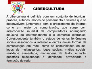 CIBERCULTURA
A cibercultura é definida com um conjunto de técnicas,
práticas, atitudes, modos de pensamento e valores que se
desenvolvem juntamente com o crescimento da internet
como um meio de comunicação, que surge com
interconexão mundial de computadores abrangendo
indústria do entretenimento e o comércio eletrônico.
Correspondente também o estudo de vários fenômenos
sociais associados à internet e outras novas formas de
comunicação em rede, como as comunidades on-line,
jogos de multiusuários, jogos sociais, mídias sociais,
realidade aumentada, mensagens de texto, e inclui
questões relacionadas à identidade, privacidade e
formação de rede.
 