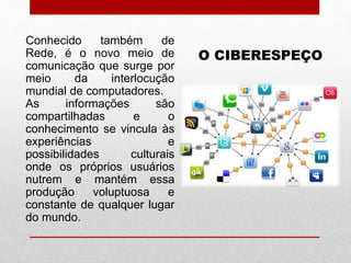 O CIBERESPEÇO
Conhecido também de
Rede, é o novo meio de
comunicação que surge por
meio da interlocução
mundial de computadores.
As informações são
compartilhadas e o
conhecimento se vincula às
experiências e
possibilidades culturais
onde os próprios usuários
nutrem e mantém essa
produção voluptuosa e
constante de qualquer lugar
do mundo.
 