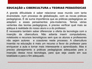 EDUCAÇÃO x CIBERCULTURA x TEORIAS PEDAGÓGICAS
A grande dificuldade é saber relacionar esse mundo com tanta
diversidade, num processo de globalização, com as novas práticas
pedagógicas. É de suma importância que as práticas pedagógicas se
adaptem a esses pensamentos pós-modernos. Temos várias
vertentes das teorias pedagógicas, é preciso verificar qual mais se
adéqua à realidade do nosso aluno e a do professor.
É necessário também saber diferenciar a oferta da tecnologia com a
inserção da cibercultura. Não adianta inserir computadores,
notebooks e recursos tecnológicos sem que os alunos e professores
não sejam autores e coautores neste processo. A cibercultura
inserida na educação é mais um recurso a favor do professor para
enriquecer a aula e tornar mais interessante o aprendizado. Mas é
preciso planejamento e práticas pedagógicas adequadas para a
inserção dessa nova tecnologia, para que seja usado em sua
totalidade e para o fim adequado.
 
