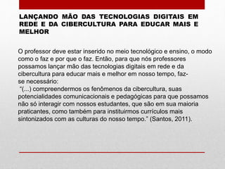 LANÇANDO MÃO DAS TECNOLOGIAS DIGITAIS EM
REDE E DA CIBERCULTURA PARA EDUCAR MAIS E
MELHOR
O professor deve estar inserido no meio tecnológico e ensino, o modo
como o faz e por que o faz. Então, para que nós professores
possamos lançar mão das tecnologias digitais em rede e da
cibercultura para educar mais e melhor em nosso tempo, faz-
se necessário:
“(...) compreendermos os fenômenos da cibercultura, suas
potencialidades comunicacionais e pedagógicas para que possamos
não só interagir com nossos estudantes, que são em sua maioria
praticantes, como também para instituirmos currículos mais
sintonizados com as culturas do nosso tempo.” (Santos, 2011).
 