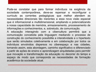 Pode-se constatar que para formar indivíduos na exigência da
sociedade contemporânea, deve-se repensar e reconfigurar o
currículo as correntes pedagógicas que melhor atendem as
necessidades direcionais tão inerentes a essa nova visão espacial
que é informacional e multidimensional, ampliando e potencializando
a nossa capacidade de memória, armazenamento, processamento de
informações e conhecimentos, e, sobretudo, de comunicação.
A educação interagindo com a cibercultura permitirá que a
comunicação concebida pela linguagem mediando o processo de
construção do conhecimento possibilite a interatividade e o hipertexto
que serão simulados coletivamente e em colaboração por todos os
indivíduos envolvidos dispersos no ciberespaço e nas cidades,
tornando assim, esta abordagem, caminho significativo e diferenciado
a partir de ações de ensino e aprendizagem arquitetadas para permitir
que inovação e transformação da educação no decorrer do tempo e
espaço de modo que corresponda as necessidades de formação
acadêmica da sociedade atual.
 