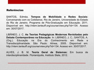 Referências
SANTOS, Edméa. Tempos de Mobilidade e Redes Sociais:
Conversando com os Cotidianos. Rio de Janeiro. Universidade do Estado
do Rio de Janeiro. Programa de Pós-Graduação em Educação. 2011.
Disponível em: http://ntem.lanteuff.org/course/view.php?id=134. Acesso
em: 30/07/2017.
LIBÂNEO, J. C. As Teorias Pedagógicas Modernas Revisitadas pelo
Debate Contemporâneo na Educação. In: LIBÂNEO, J. C.; SANTOS, A.
(Org.). Educação na Era do Conhecimento em Rede e
Transdisciplinaridade. São Paulo: Alínea, 2005. Disponível em:
http://ntem.lanteuff.org/course/view.php?id=134. Acesso em: 30/07/2017.
ALVES, J. B. M. Teoria Geral de Sistemas: Em busca de
interdisciplinaridade. Florianópolis, Instituto Stela, 2012.
 