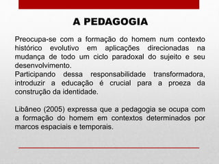 A PEDAGOGIA
Preocupa-se com a formação do homem num contexto
histórico evolutivo em aplicações direcionadas na
mudança de todo um ciclo paradoxal do sujeito e seu
desenvolvimento.
Participando dessa responsabilidade transformadora,
introduzir a educação é crucial para a proeza da
construção da identidade.
Libâneo (2005) expressa que a pedagogia se ocupa com
a formação do homem em contextos determinados por
marcos espaciais e temporais.
 