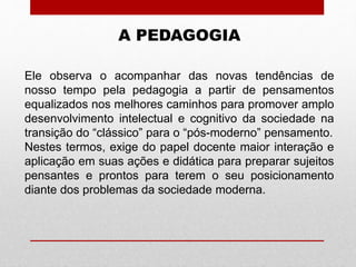 A PEDAGOGIA
Ele observa o acompanhar das novas tendências de
nosso tempo pela pedagogia a partir de pensamentos
equalizados nos melhores caminhos para promover amplo
desenvolvimento intelectual e cognitivo da sociedade na
transição do “clássico” para o “pós-moderno” pensamento.
Nestes termos, exige do papel docente maior interação e
aplicação em suas ações e didática para preparar sujeitos
pensantes e prontos para terem o seu posicionamento
diante dos problemas da sociedade moderna.
 