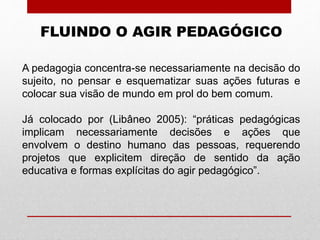 FLUINDO O AGIR PEDAGÓGICO
A pedagogia concentra-se necessariamente na decisão do
sujeito, no pensar e esquematizar suas ações futuras e
colocar sua visão de mundo em prol do bem comum.
Já colocado por (Libâneo 2005): “práticas pedagógicas
implicam necessariamente decisões e ações que
envolvem o destino humano das pessoas, requerendo
projetos que explicitem direção de sentido da ação
educativa e formas explícitas do agir pedagógico”.
 