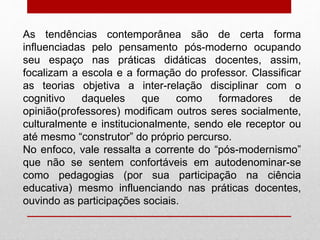 As tendências contemporânea são de certa forma
influenciadas pelo pensamento pós-moderno ocupando
seu espaço nas práticas didáticas docentes, assim,
focalizam a escola e a formação do professor. Classificar
as teorias objetiva a inter-relação disciplinar com o
cognitivo daqueles que como formadores de
opinião(professores) modificam outros seres socialmente,
culturalmente e institucionalmente, sendo ele receptor ou
até mesmo “construtor” do próprio percurso.
No enfoco, vale ressalta a corrente do “pós-modernismo”
que não se sentem confortáveis em autodenominar-se
como pedagogias (por sua participação na ciência
educativa) mesmo influenciando nas práticas docentes,
ouvindo as participações sociais.
 