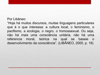 Por Libâneo:
“Hoje há muitos discursos, muitas linguagens particulares
que é o que interessa: a cultura local, o feminismo, o
pacifismo, a ecologia, o negro, o homossexual. Ou seja,
não há mais uma consciência unitária, não há uma
referencia moral, teórica na qual se baseie o
desenvolvimento da consciência”. (LIBÂNEO, 2005, p. 18)
 
