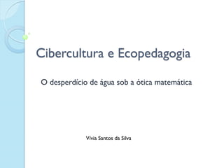 Cibercultura e Ecopedagogia
O desperdício de água sob a ótica matemática
Vívia Santos da Silva
 