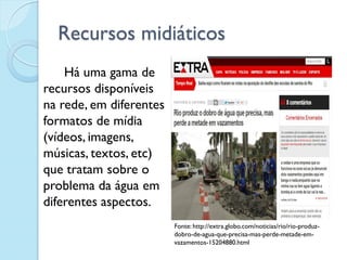 Recursos midiáticos
Há uma gama de
recursos disponíveis
na rede, em diferentes
formatos de mídia
(vídeos, imagens,
músicas, textos, etc)
que tratam sobre o
problema da água em
diferentes aspectos.
Fonte: http://extra.globo.com/noticias/rio/rio-produz-
dobro-de-agua-que-precisa-mas-perde-metade-em-
vazamentos-15204880.html
 