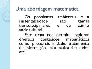Uma abordagem matemática
Os problemas ambientais e a
sustentabilidade são temas
transdisciplinares e de cunho
sociocultural.
Este tema nos permite explorar
diversos conteúdos matemáticos
como proporcionalidade, tratamento
de informação, matemática financeira,
etc.
 
