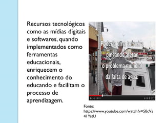 Fonte:
https://www.youtube.com/watch?v=58cVs
41YetU
Recursos tecnológicos
como as mídias digitais
e softwares, quando
implementados como
ferramentas
educacionais,
enriquecem o
conhecimento do
educando e facilitam o
processo de
aprendizagem.
 
