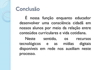 Conclusão
É nossa função enquanto educador
desenvolver uma consciência cidadã em
nossos alunos por meio da relação entre
conteúdos curriculares e vida cotidiana.
Neste sentido, os recursos
tecnológicos e as mídias digitais
disponíveis em rede nos auxiliam neste
processo.
 