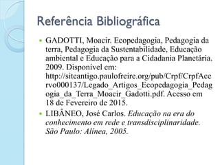 Referência Bibliográfica
 GADOTTI, Moacir. Ecopedagogia, Pedagogia da
terra, Pedagogia da Sustentabilidade, Educação
ambiental e Educação para a Cidadania Planetária.
2009. Disponível em:
http://siteantigo.paulofreire.org/pub/Crpf/CrpfAce
rvo000137/Legado_Artigos_Ecopedagogia_Pedag
ogia_da_Terra_Moacir_Gadotti.pdf. Acesso em
18 de Fevereiro de 2015.
 LIBÂNEO, José Carlos. Educação na era do
conhecimento em rede e transdisciplinaridade.
São Paulo: Alínea, 2005.
 