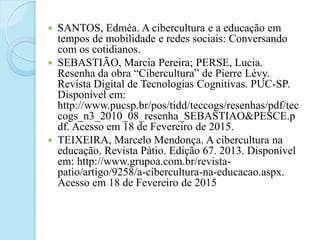  SANTOS, Edméa. A cibercultura e a educação em
tempos de mobilidade e redes sociais: Conversando
com os cotidianos.
 SEBASTIÃO, Marcia Pereira; PERSE, Lucia.
Resenha da obra “Cibercultura” de Pierre Lévy.
Revista Digital de Tecnologias Cognitivas. PUC-SP.
Disponível em:
http://www.pucsp.br/pos/tidd/teccogs/resenhas/pdf/tec
cogs_n3_2010_08_resenha_SEBASTIAO&PESCE.p
df. Acesso em 18 de Fevereiro de 2015.
 TEIXEIRA, Marcelo Mendonça. A cibercultura na
educação. Revista Pátio. Edição 67. 2013. Disponível
em: http://www.grupoa.com.br/revista-
patio/artigo/9258/a-cibercultura-na-educacao.aspx.
Acesso em 18 de Fevereiro de 2015
 