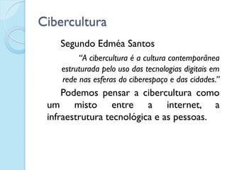 Cibercultura
Segundo Edméa Santos
“A cibercultura é a cultura contemporânea
estruturada pelo uso das tecnologias digitais em
rede nas esferas do ciberespaço e das cidades.”
Podemos pensar a cibercultura como
um misto entre a internet, a
infraestrutura tecnológica e as pessoas.
 