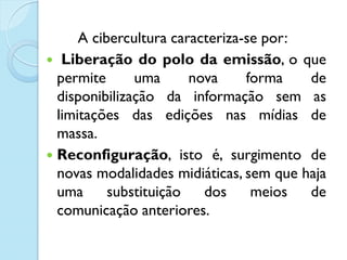 A cibercultura caracteriza-se por:
 Liberação do polo da emissão, o que
permite uma nova forma de
disponibilização da informação sem as
limitações das edições nas mídias de
massa.
 Reconfiguração, isto é, surgimento de
novas modalidades midiáticas, sem que haja
uma substituição dos meios de
comunicação anteriores.
 