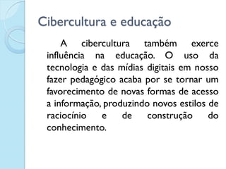 Cibercultura e educação
A cibercultura também exerce
influência na educação. O uso da
tecnologia e das mídias digitais em nosso
fazer pedagógico acaba por se tornar um
favorecimento de novas formas de acesso
a informação, produzindo novos estilos de
raciocínio e de construção do
conhecimento.
 