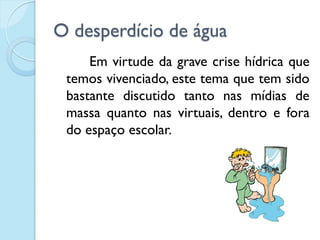 O desperdício de água
Em virtude da grave crise hídrica que
temos vivenciado, este tema que tem sido
bastante discutido tanto nas mídias de
massa quanto nas virtuais, dentro e fora
do espaço escolar.
 