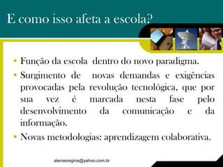 E como isso afeta a escola?


• Função da escola dentro do novo paradigma.
• Surgimento de novas demandas e exigências
  provocadas pela revolução tecnológica, que por
  sua vez é marcada nesta fase pelo
  desenvolvimento da comunicação e da
  informação.
• Novas metodologias: aprendizagem colaborativa.

         atenasregina@yahoo.com.br
 