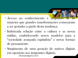 • Acesso ao conhecimento é ampliado de tal
  maneira que grandes transformações começaram
  a ser gestadas a partir desta mudança.
• Imbricada relação entre a cultura e as novas
  mídias, estabelecendo novos modelos para a
  “sociedade avançada capitalista” e novas formas
  de pensamento
• Surgimento de uma geração de nativos digitais
  em oposição aos imigrantes digitais.
          atenasregina@yahoo.com.br
 