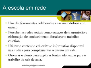 A escola em rede

• Uso das ferramentas colaborativas nas metodologias de
  ensino.
• Perceber as redes sociais como espaços de transmissão e
  elaboração de conhecimento: fortalecer o trabalho
  coletivo.
• Utilizar o conteúdo educativo e informativo disponível
  nas mídias para complementar o ensino em sala.
• Orientar o aluno para explorar fontes adequadas para o
  trabalho de sala de aula.
           atenasregina@yahoo.com.br
 