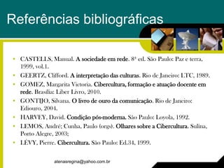 Referências bibliográficas

• CASTELLS, Manual. A sociedade em rede. 8ª ed. São Paulo: Paz e terra,
  1999, vol.1.
• GEERTZ, Clifford. A interpretação das culturas. Rio de Janeiro: LTC, 1989.
• GOMEZ, Margarita Victoria. Cibercultura, formação e atuação docente em
  rede. Brasília: Liber Livro, 2010.
• GONTIJO, Silvana. O livro de ouro da comunicação. Rio de Janeiro:
  Ediouro, 2004.
• HARVEY, David. Condição pós-moderna. São Paulo: Loyola, 1992.
• LEMOS, André; Cunha, Paulo (orgs). Olhares sobre a Cibercultura. Sulina,
  Porto Alegre, 2003;
• LÉVY, Pierre. Cibercultura. São Paulo: Ed.34, 1999.

                atenasregina@yahoo.com.br
 