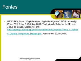 Fontes

• PRENSKY, Marc. "Digital natives, digital immigrants". NCB University
  Press, Vol. 9 No. 5, Outubro 2001. Tradução de Roberta de Moraes
  Jesus de Souza. Disponível em:
  http://depiraju.edunet.sp.gov.br/nucleotec/documentos/Texto_1_Nativo
  s_Digitais_Imigrantes_Digitais.pdf. Acesso em: 23.10.2011.




              atenasregina@yahoo.com.br
 